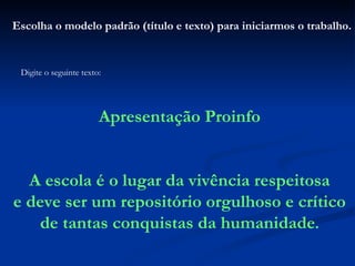 Escolha o modelo padrão (título e texto) para iniciarmos o trabalho. Digite o seguinte texto: Apresentação Proinfo A escola é o lugar da vivência respeitosa e deve ser um repositório orgulhoso e crítico de tantas conquistas da humanidade . 