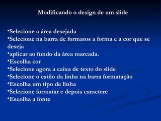 Modificando o design de um slide Selecione a área desejada Selecione na barra de formatos a forma e a cor que se deseja aplicar ao fundo da área marcada. Escolha cor Selecione agora a caixa de texto do slide Selecione o estilo da linha na barra formatação Escolha um tipo de linha Selecione formatar e depois caractere Escolha a fonte 