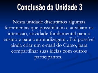 Nesta unidade discutimos algumas ferramentas que possibilitam e auxiliam na interação, atividade fundamental para o ensino e para a aprendizagem . Foi possível ainda criar um e-mail do Curso, para compartilhar suas idéias com outros participantes.  Conclusão da Unidade 3 
