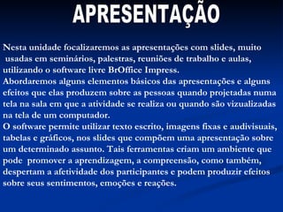 APRESENTAÇÃO Nesta unidade focalizaremos as apresentações com slides, muito usadas em seminários, palestras, reuniões de trabalho e aulas, utilizando o software livre BrOffice Impress. Abordaremos alguns elementos básicos das apresentações e alguns efeitos que elas produzem sobre as pessoas quando projetadas numa tela na sala em que a atividade se realiza ou quando são vizualizadas na tela de um computador. O software permite utilizar texto escrito, imagens fixas e audivisuais, tabelas e gráficos, nos slides que compõem uma apresentação sobre um determinado assunto. Tais ferramentas criam um ambiente que pode  promover a aprendizagem, a compreensão, como também, despertam a afetividade dos participantes e podem produzir efeitos sobre seus sentimentos, emoções e reações. 