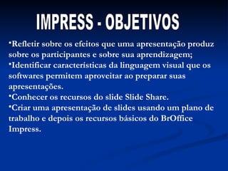 Refletir sobre os efeitos que uma apresentação produz sobre os participantes e sobre sua aprendizagem; Identificar características da linguagem visual que os softwares permitem aproveitar ao preparar suas apresentações. Conhecer os recursos do slide Slide Share. Criar uma apresentação de slides usando um plano de trabalho e depois os recursos básicos do BrOffice Impress. IMPRESS - OBJETIVOS 
