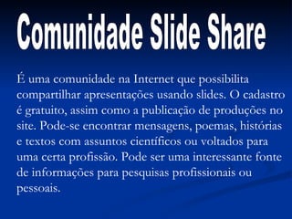 É uma comunidade na Internet que possibilita compartilhar apresentações usando slides. O cadastro é gratuito, assim como a publicação de produções no site. Pode-se encontrar mensagens, poemas, histórias e textos com assuntos científicos ou voltados para uma certa profissão. Pode ser uma interessante fonte de informações para pesquisas profissionais ou pessoais. Comunidade Slide Share 