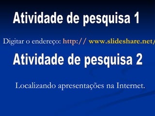 Digitar o endereço:  http://  www.slideshare.net/ Atividade de pesquisa 1 Atividade de pesquisa 2 Localizando apresentações na Internet. 
