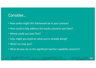 Consider...
• How useful might this framework be in your context?
• How could it help address the equity concerns you have?
• Where could you start first?
• How might you build on what you’re already doing?
• What’s to stop you?
• What do you see as the significant teacher capability concerns?
 