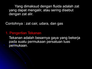 Yang dimaksud dengan fluida adalah zatYang dimaksud dengan fluida adalah zat
yang dapat mengalir, atau sering disebutyang dapat mengalir, atau sering disebut
dengan zat alir.dengan zat alir.
Contohnya : zat cair, udara, dan gasContohnya : zat cair, udara, dan gas
1. Pengertian Tekanan1. Pengertian Tekanan
Tekanan adalah besarnya gaya yang bekerjaTekanan adalah besarnya gaya yang bekerja
pada suatu permukaan persatuan luaspada suatu permukaan persatuan luas
permukaan.permukaan.
 