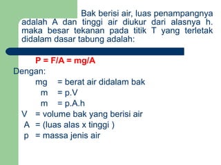 Bak berisi air, luas penampangnya
adalah A dan tinggi air diukur dari alasnya h.
maka besar tekanan pada titik T yang terletak
didalam dasar tabung adalah:
P = F/A = mg/A
Dengan:
mg = berat air didalam bak
m = p.V
m = p.A.h
V = volume bak yang berisi air
A = (luas alas x tinggi )
p = massa jenis air
 