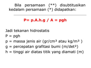 Bila persamaan (**) disubtitusikan
kedalam persamaan (*) didapatkan:
P= p.A.h.g / A = pgh
Jadi tekanan hidrostatis
P = pgh
p = massa jenis air (gr/cm³ atau kg/m³ )
g = percepatan grafitasi bumi (m/det²)
h = tinggi air diatas titik yang diamati (m)
 