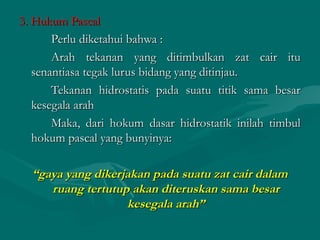 3. Hukum Pascal3. Hukum Pascal
Perlu diketahui bahwa :Perlu diketahui bahwa :
Arah tekanan yang ditimbulkan zat cair ituArah tekanan yang ditimbulkan zat cair itu
senantiasa tegak lurus bidang yang ditinjau.senantiasa tegak lurus bidang yang ditinjau.
Tekanan hidrostatis pada suatu titik sama besarTekanan hidrostatis pada suatu titik sama besar
kesegala arahkesegala arah
Maka, dari hokum dasar hidrostatik inilah timbulMaka, dari hokum dasar hidrostatik inilah timbul
hokum pascal yang bunyinya:hokum pascal yang bunyinya:
““gaya yang dikerjakan pada suatu zat cair dalamgaya yang dikerjakan pada suatu zat cair dalam
ruang tertutup akan diteruskan sama besarruang tertutup akan diteruskan sama besar
kesegala arah”kesegala arah”
 