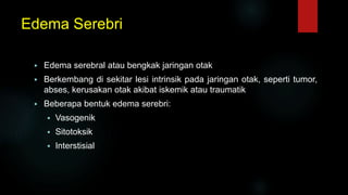 Edema Serebri
 Edema serebral atau bengkak jaringan otak
 Berkembang di sekitar lesi intrinsik pada jaringan otak, seperti tumor,
abses, kerusakan otak akibat iskemik atau traumatik
 Beberapa bentuk edema serebri:
 Vasogenik
 Sitotoksik
 Interstisial
 