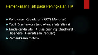 Pemeriksaan Fisik pada Peningkatan TIK
 Penurunan Kesadaran ( GCS Menurun)
 Pupil  anisokor / tanda-tanda lateralisasi
 Tanda-tanda vital  trias cushing (Bradikardi,
Hipertensi, Pernafasan Iregular)
 Pemeriksaan motorik
 