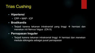 Trias Cushing
 Hipertensi
 CPP = MAP - ICP
 Bradikardia
 Terjadi karena tekanan intrakranial yang tinggi  herniasi dan
menekan inti Nervus Vagus (CN X)
 Pernapasan Ireguler
 Terjadi karena tekanan intrakranial tinggi  herniasi dan menekan
medula oblongata sebagai pusat pernapasan
 