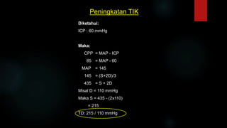 Peningkatan TIK
Diketahui:
ICP : 60 mmHg
Maka:
CPP = MAP - ICP
85 = MAP - 60
MAP = 145
145 = (S+2D)/3
435 = S + 2D
Misal D = 110 mmHg
Maka S = 435 - (2x110)
= 215
TD: 215 / 110 mmHg
 
