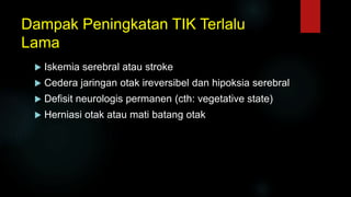 Dampak Peningkatan TIK Terlalu
Lama
 Iskemia serebral atau stroke
 Cedera jaringan otak ireversibel dan hipoksia serebral
 Defisit neurologis permanen (cth: vegetative state)
 Herniasi otak atau mati batang otak
 
