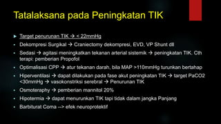 Tatalaksana pada Peningkatan TIK
 Target penurunan TIK  < 22mmHg
 Dekompresi Surgikal  Craniectomy dekompresi, EVD, VP Shunt dll
 Sedasi  agitasi meningkatkan tekanan arterial sistemik  peningkatan TIK. Cth
terapi: pemberian Propofol
 Optimalisasi CPP  atur tekanan darah, bila MAP >110mmHg turunkan bertahap
 Hiperventilasi  dapat dilakukan pada fase akut peningkatan TIK  target PaCO2
<30mmHg  vasokonstriksi serebral  Penurunan TIK
 Osmoteraphy  pemberian mannitol 20%
 Hipotermia  dapat menurunkan TIK tapi tidak dalam jangka Panjang
 Barbiturat Coma --> efek neuroprotektif
 