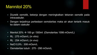 Mannitol 20%
 Diuretik osmotik, bekerja dengan meningkatkan tekanan osmotik pada
intravaskuler.
 Dengan terjadinya perbedaan osmolaritas maka air akan tertarik masuk
ke dalam vaskuler
 Manitol 20%  100 gr / 500ml (Osmolaritas 1098 mOsm/L)
 RL : 275 mOsm/L (in vitro)
 RL : 254 mOsm/L (in vivo)
 NaCl 0,9% : 308 mOsm/L
 Osmolaritas tubuh : 275 - 290 mOsm/L
 