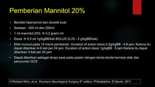 Pemberian Mannitol 20%
 Bersifat hiperosmol dan diuretik kuat
 Sediaan : 500 ml dan 250ml
 1 ml mannitol 20%  0.2 gram/ ml
 Dosis  0.5 sd 1g/kgBB/kali BOLUS (0,25 - 2 g/kgBB/kali)
 Efek muncul pada 15 menit pemberian. Duration of action dosis 0,5g/kgBB : 4-6 jam. Karena itu
dapat diberikan 4-6 kali per 24 jam. Duration of action dosis 1g/kgBB : 8 jam Karena itu dapat
diberikan 3 kali per 24 jam
 Dapat diberikan sebagai terapi awal pada pasien dengan tanda-tanda herniasi otak dan
penurunan GCS
H Richard Winn, et al. Youmans Neurological Surgery 6th edition. Philladelphia: El Sevier; 2011
 