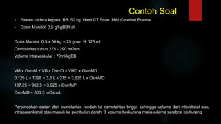 Contoh Soal
 Pasien cedera kepala, BB: 50 kg. Hasil CT Scan: Mild Cerebral Edema
 Dosis Manitol: 0,5 g/kgBB/kali
Dosis Manitol: 0,5 x 50 kg = 25 gram  125 ml
Osmolaritas tubuh 275 - 290 mOsm
Volume intravaskular : 70ml/kgBB
VM x OsmM + VD x OsmD = VMD x OsmMD
0,125 L x 1098 + 3,5 L x 275 = 3,625 L x OsmMD
137,25 + 962,5 = 3,625 x OsmMP
OsmMD = 303,3 mOsm/L
Perpindahan cairan dari osmolaritas rendah ke osmolaritas tinggi, sehingga volume dari interstisial atau
intraparenkimal otak masuk ke pembuluh darah  volume berkurang maka edema serebral berkurang
 