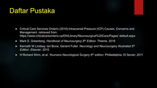 Daftar Pustaka
 Critical Care Services Ontario (2016).Intracranial Pressure (ICP) Causes, Concerns and
Management. retrieved from
https://www.criticalcareontario.ca/EN/Library/Neurosurgical%20Care/Pages/ default.aspx
 Mark S. Greenberg. Handbook of Neurosurgery 8th Edition. Thieme. 2016
 Kenneth W Lindsay, Ian Bone, Geraint Fuller. Neurology and Neurosurgery Illustrated 5th
Edition. Elsevier. 2010
 H Richard Winn, et al. Youmans Neurological Surgery 6th edition. Philladelphia: El Sevier; 2011
 