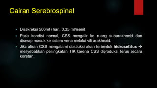 Cairan Serebrospinal
 Disekreksi 500ml / hari, 0,35 ml/menit
 Pada kondisi normal, CSS mengalir ke ruang subarakhnoid dan
diserap masuk ke sistem vena melalui vili arakhnoid.
 Jika aliran CSS mengalami obstruksi akan terbentuk hidrosefalus 
menyebabkan peningkatan TIK karena CSS diproduksi terus secara
konstan.
 