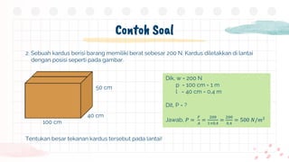 Contoh Soal
2. Sebuah kardus berisi barang memiliki berat sebesar 200 N. Kardus diletakkan di lantai
dengan posisi seperti pada gambar.
Tentukan besar tekanan kardus tersebut pada lantai!
100 cm
40 cm
50 cm
Dik, w = 200 N
p = 100 cm = 1 m
l = 40 cm = 0,4 m
Dit, P = ?
Jawab, 𝑃 =
𝐹
𝐴
=
200
1×0,4
=
200
0,4
= 500 𝑁/𝑚2
 