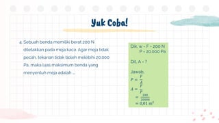 Yuk Coba!
4. Sebuah benda memiliki berat 200 N
diletakkan pada meja kaca. Agar meja tidak
pecah, tekanan tidak boleh melebihi 20.000
Pa, maka luas maksimum benda yang
menyentuh meja adalah ….
Dik, w = F = 200 N
P = 20.000 Pa
Dit, A = ?
Jawab,
𝑃 =
𝐹
𝐴
𝐴 =
𝐹
𝑃
=
200
20000
= 0,01 m2
 