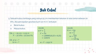Yuk Coba!
5. Sebuah kubus tembaga yang sisinya 25 cm memberikan tekanan di atas lantai sebesar 20
kPa. Jika percepatan gravitasi bumi 10 m/s2, tentukan:
a) Berat kubus
b) Massa kubus
Dik, s = 25 cm = 0,25 m
P = 20 kPa = 20.000 Pa
Dit, a) w = ?
b) m = ?
Jawab,
a) 𝑃 =
𝐹
𝐴
𝐹 = 𝑃𝐴
= 20000 0,25 × 0,25
= 1250 N
w = F = 1250 N
Jawab,
b) w = mg
m =
𝑤
𝑔
m =
1250
10
= 125 kg
 