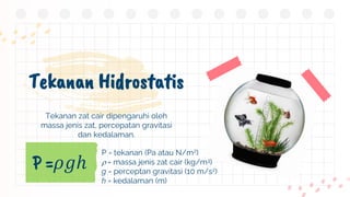 Tekanan Hidrostatis
P =𝜌𝑔ℎ
P = tekanan (Pa atau N/m2)
 = massa jenis zat cair (kg/m3)
g = perceptan gravitasi (10 m/s2)
h = kedalaman (m)
Tekanan zat cair dipengaruhi oleh
massa jenis zat, percepatan gravitasi
dan kedalaman.
 