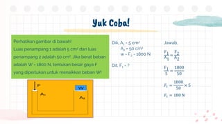 Yuk Coba!
Perhatikan gambar di bawah!
Luas penampang 1 adalah 5 cm2 dan luas
penampang 2 adalah 50 cm2. Jika berat beban
adalah W = 1800 N, tentukan besar gaya F
yang diperlukan untuk menaikkan beban W!
Dik, A1 = 5 cm2
A2 = 50 cm2
w = F2 = 1800 N
Dit, F1 = ?
Jawab,
F1
A1
=
F2
A2
F1
5
=
1800
50
𝐹1 =
1800
50
× 5
𝐹1 = 180 N
 