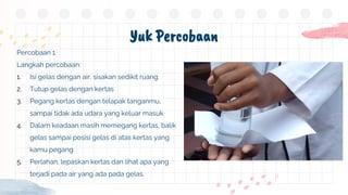 Yuk Percobaan
Percobaan 1
Langkah percobaan:
1. Isi gelas dengan air, sisakan sedikit ruang.
2. Tutup gelas dengan kertas
3. Pegang kertas dengan telapak tanganmu,
sampai tidak ada udara yang keluar masuk
4. Dalam keadaan masih memegang kertas, balik
gelas sampai posisi gelas di atas kertas yang
kamu pegang
5. Perlahan, lepaskan kertas dan lihat apa yang
terjadi pada air yang ada pada gelas.
 