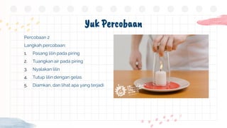 Yuk Percobaan
Percobaan 2
Langkah percobaan:
1. Pasang lilin pada piring
2. Tuangkan air pada piring
3. Nyalakan lilin
4. Tutup lilin dengan gelas
5. Diamkan, dan lihat apa yang terjadi
 
