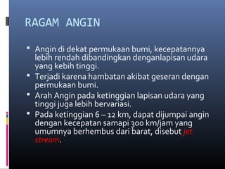 RAGAM ANGIN
 Angin di dekat permukaan bumi, kecepatannya

lebih rendah dibandingkan denganlapisan udara
yang kebih tinggi.
 Terjadi karena hambatan akibat geseran dengan
permukaan bumi.
 Arah Angin pada ketinggian lapisan udara yang
tinggi juga lebih bervariasi.
 Pada ketinggian 6 – 12 km, dapat dijumpai angin
dengan kecepatan samapi 300 km/jam yang
umumnya berhembus dari barat, disebut jet
stream.

 