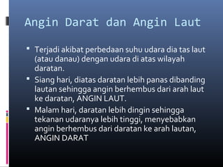 Angin Darat dan Angin Laut
 Terjadi akibat perbedaan suhu udara dia tas laut

(atau danau) dengan udara di atas wilayah
daratan.
 Siang hari, diatas daratan lebih panas dibanding
lautan sehingga angin berhembus dari arah laut
ke daratan, ANGIN LAUT.
 Malam hari, daratan lebih dingin sehingga
tekanan udaranya lebih tinggi, menyebabkan
angin berhembus dari daratan ke arah lautan,
ANGIN DARAT

 