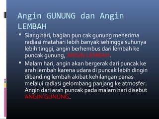 Angin GUNUNG dan Angin
LEMBAH
 Siang hari, bagian pun cak gunung menerima

radiasi matahari lebih banyak sehingga suhunya
lebih tinggi, angin berhembus dari lembah ke
puncak gunung, ANGIN LEMBAH.
 Malam hari, angin akan bergerak dari puncak ke
arah lembah karena udara di puncak lebih dingin
dibanding lembah akibat kehilangan panas
melalui radiasi gelombang panjang ke atmosfer.
Angin dari arah puncak pada malam hari disebut
ANGIN GUNUNG.

 