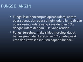 FUNGSI ANGIN
 Fungsi lain: pencampur lapisan udara, antara

udara panas dan udara dingin, udara lembab dan
udara kering, udara yang kaya dengan CO2
dengan udara dengan CO2 yang rendah.
 Fungsi tersebut, maka siklus hidrologi dapat
berlangsung, dan keracunan CO2 pada pusat
kota dan kawasan industri dapat dihindari.

 