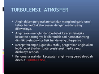 TURBULENSI ATMOSFER
 Angin dalam pergerakannya tidak mengikuti garis lurus

tetapi berkelok-kelok sesuai dengan medan yang
dilewatinya.
 Angin akan menghindar (berbelok ke arah lain) jika
kekuatan dorongnya lebih rendah dari hambatan yang
dimiliki oleh struktur fisik benda yang diterpanya.
 Kecepatan angin juga tidak stabil, pergerakan angin akan
lebih cepat jika hambatan/resistensi media yang
dilaluinya rendah.
 Fenomena arah dan kecepatan angin yang berubah-ubah
disebut TURBULENSI.

 