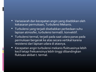  Variasiarah dan kecepatan angin yang disebbkan oleh

kekasaran permukaan, Turbulensi Mekanis.
 Turbulensi yang terjadi disebabkan perbedaan suhu
lapisan atmosfer, turbulensi termal/t. konvektif.
 Turbulensi termal, terjadi pada saat udara panas pada
permukaan bergerak ke atas secara vertikal karena
resistensi dari lapisan udara di atasnya.
 Kecepatan angin turbulensi mekanis fluktuasinya lebih
kecil tetapi frekuensinya lebih tinggi dibandingkan
fluktuasi akibat t. termal.

 