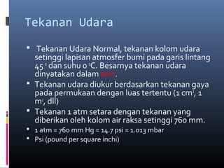 Tekanan Udara
 Tekanan Udara Normal, tekanan kolom udara

setinggi lapisan atmosfer bumi pada garis lintang
45 o dan suhu 0 0C. Besarnya tekanan udara
dinyatakan dalam atm.
 Tekanan udara diukur berdasarkan tekanan gaya
pada permukaan dengan luas tertentu (1 cm2, 1
m2, dll)
 Tekanan 1 atm setara dengan tekanan yang
diberikan oleh kolom air raksa setinggi 760 mm.
 1 atm = 760 mm Hg = 14.7 psi = 1.013 mbar
 Psi (pound per square inchi)

 