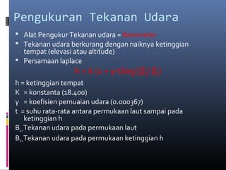 Pengukuran Tekanan Udara
 Alat Pengukur Tekanan udara = Barometer
 Tekanan udara berkurang dengan naiknya ketinggian

tempat (elevasi atau altitude)
 Persamaan laplace

h = k (1 + γ t)log [βo/ βh)

h = ketinggian tempat
K = konstanta (18.400)
γ = koefisien pemuaian udara (0.000367)
t = suhu rata-rata antara permukaan laut sampai pada
ketinggian h
Βo = Tekanan udara pada permukaan laut
Βh = Tekanan udara pada permukaan ketinggian h

 