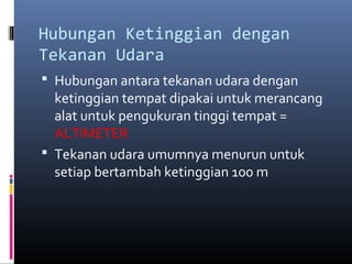 Hubungan Ketinggian dengan
Tekanan Udara
 Hubungan antara tekanan udara dengan

ketinggian tempat dipakai untuk merancang
alat untuk pengukuran tinggi tempat =
ALTIMETER
 Tekanan udara umumnya menurun untuk
setiap bertambah ketinggian 100 m

 