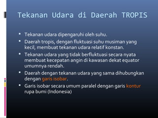 Tekanan Udara di Daerah TROPIS
 Tekanan udara dipengaruhi oleh suhu.
 Daerah tropis, dengan fluktuasi suhu musiman yang

kecil, membuat tekanan udara relatif konstan.
 Tekanan udara yang tidak berfluktuasi secara nyata
membuat kecepatan angin di kawasan dekat equator
umumnya rendah.
 Daerah dengan tekanan udara yang sama dihubungkan
dengan garis isobar.
 Garis isobar secara umum paralel dengan garis kontur
rupa bumi (Indonesia)

 