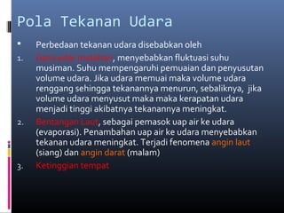 Pola Tekanan Udara

1.

2.

3.

Perbedaan tekanan udara disebabkan oleh
Garis edar matahari, menyebabkan fluktuasi suhu
musiman. Suhu mempengaruhi pemuaian dan penyusutan
volume udara. Jika udara memuai maka volume udara
renggang sehingga tekanannya menurun, sebaliknya, jika
volume udara menyusut maka maka kerapatan udara
menjadi tinggi akibatnya tekanannya meningkat.
Bentangan Laut, sebagai pemasok uap air ke udara
(evaporasi). Penambahan uap air ke udara menyebabkan
tekanan udara meningkat. Terjadi fenomena angin laut
(siang) dan angin darat (malam)
Ketinggian tempat

 