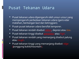 Pusat Tekanan Udara
 Pusat tekanan udara dipengaruhi oleh unsur-unsur yang







mempengaruhi perbedaan tekanan udara (garis edar
matahari, bentangan laut dan ketinggian).
Pusat-pusat tekanan udara bersifat temporer.
Pusat tekanan rendah disebut siklon, depresi atau low.
Pusat tekanan tinggi disebut antisiklon atau high.
Pusat tekanan rendah yang memanjang disebut palung
atau rough.
Pusat tekanan tinggi yang memanjang disebut ridge
(punggung bukit/mountain).

 