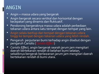ANGIN
 Angin = massa udara yang bergerak
 Angin bergerak secara vertikal dan horisontal dengan





kecepatan yang dinamis dan fluktuatif.
Pendorong bergeraknya massa udara adalah perbedaan
tekanan udara antara satu tempat dengan tempat yang lain.
Angin selalu bertiup dari tempat dengan tekanan udara
tinggi ke tempat dengan tekanan udara yang lebih rendah.
Pengaruh perputaran bumi terhadap angin disebut dengan
pengaruh Cariolis (Cariolis Effect)
Cariolis Effect, angin bergerak searah jarum jam mengitari
daerah bertekanan rendah di belahan bumi selatan,
sebaliknya bergerak berlawanan jarum jam mengitari daerah
bertekanan rendah di bumi utara.

 