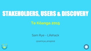 STAKEHOLDERS, USERS & DISCOVERY
Te Kōanga 2015
Sam Rye - Lifehack
@samrye_enspiral
 