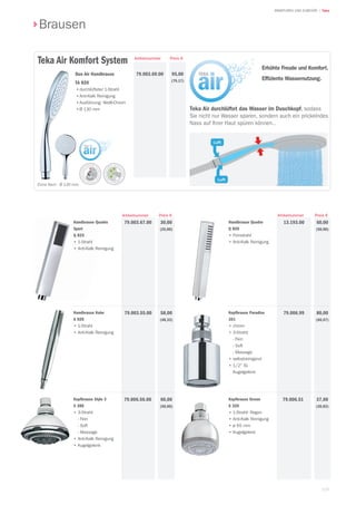 115
| TekaARMATUREN UND ZUBEHÖR
Brausen
Preis €Artikelnummer
Handbrause Quadro
Q 820
• Feinstrahl
• Anti-Kalk Reinigung
60,00
(50,00)
13.193.00
Preis €Artikelnummer
Kopfbrause Paradiso
361
• chrom
• 3-Strahl:
- Fein
- Soft
- Massage
• selbstreinigend
• 1/2 IG
Kugelgelenk
30,00
(25,00)
58,00
(48,33)
80,00
(66,67)
79.006.99
Handbrause Quadro
Sport
Q 825
• 1-Strahl
• Anti-Kalk Reinigung
79.003.67.00
Preis €Artikelnummer
95,00
(79,17)
Extra flach - Ø 130 mm.
Duo Air Handbrause
TA 820
•durchlüfteter 1-Strahl
•Anti-Kalk Reinigung
•Ausführung: Weiß-Chrom
•Ø 130 mm
79.003.69.00
Teka Air Komfort System
Erhöhte Freude und Komfort.
Efﬁziente Wassernutzung.
Teka Air durchlüftet das Wasser im Duschkopf, sodass
Sie nicht nur Wasser sparen, sondern auch ein prickelndes
Nass auf Ihrer Haut spüren können..
Handbrause Kobe
A 920
• 1-Strahl
• Anti-Kalk Reinigung
79.003.55.00
Kopfbrause Stylo 3
S 380
• 3-Strahl:
- Fein
- Soft
- Massage
• Anti-Kalk Reinigung
• Kugelgelenk
79.006.56.00 60,00
(50,00)
Kopfbrause Ocean
S 320
• 1-Strahl: Regen
• Anti-Kalk Reinigung
• ø 65 mm
• Kugelgelenk
79.006.51 37,00
(30,83)
 