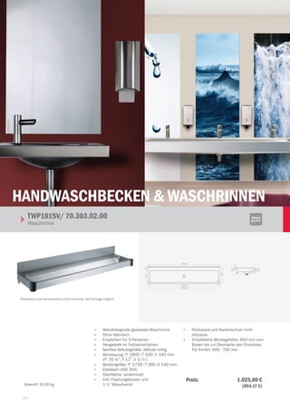 150150
Handwaschbecken  WASCHRINNEN
140
95
2030
130
1758.0
1730.0
1800.0
95300
430
•	 Wandhängende gepresste Waschrinne
•	 Ohne Hahnloch
•	 Empfohlen für 3 Personen
•	 Hergestellt im Tiefziehverfahren
•	 Sanftes Abflussgefälle, Abfluss mittig
•	 abmessung: 1 1800 3 430 2 140 mm
(1 70 ¾” 3 17” 2 5 ½”)
•	 Beckengröße: 1 1730 3 300 2 140 mm
•	 Edelstahl (AISI 304)
•	 Oberfläche: seidenmatt
•	 Inkl. Fixierungsbolzen und
1 ½”Ablaufventil
•	 Rückwand und Kantenschutz nicht
inklusive.
•	 Empfohlene Montagehöhe: 850 mm vom
Boden bis zur Oberkante des Produktes.
Für Kinder: 600 - 700 mm
TWP181SV/ 70.303.02.00		
Waschrinne
Rückwand und Kantenschutz nicht inklusive. Auf Anfrage möglich
Gewicht: 10,06 kg
Preis: 1.025,00 €
 (854,17 €)
 