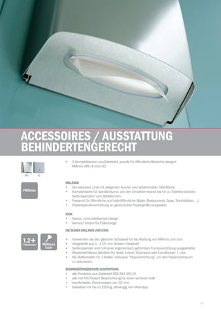 157
| TekaWASHROOM
Accessoires / Ausstattung
behindertengerecht
ICON	
•	 Klares, minimalistisches Design
•	 kleines Fenster für Füllanzeige
1.2+Thickness
DIESERIENMILLINOXUNDICON:
•	 Verwenden sie den gleichen Schlüssel für die Wartung von Millinox und Icon
•	 Hergestellt aus 1 - 1,25 mm dickem Edelstahl
•	 Seifenspender sind mit einer ergonomisch geformten Pumpvorrichtung ausgestattet.
•	 Wiederbefüllbare Behälter für Seife, Lotion, Shampoo oder Conditioner: 1 Liter
•	 WC-Rollenhalter für 2 Rollen. Inklusive “Stop-Vorrichtung” um den Papierverbrauch 		
zu reduzieren.
Millinox
Icon
•	 2 Komplettserien aus Edelstahl, jeweils für öffentliche Bereiche designt:
Millinox (MX)  Icon (IC)
MILLINOX:
•	 Die exklusive Linie mit eleganten Kurven und seidenmatter Oberfläche.
•	 Komplettserie für Sanitärräume, von der Urinaltrennwand bis hin zu Toilettenbürsten, 		
Seifenspendern und Abfalleimern.
•	 Passend für öffentliche und halb-öffentliche Bäder (Restaurants, Spas, Sportstätten, ...)
•	 Papierspendevorrichtung an gewünschte Papiergröße anpassbar
Millinox
MX IC
BEHINDERTENGERECHTEAUSSTATTUNG	
•	 alle Produkte aus Edelstahl AISI-304 18/10
•	 alle mit Anti-Rutsch Beschichtung für einen sicheren Halt
•	 komfortabler Durchmesser von 32 mm
•	 belastbar mit bis zu 150 kg, abhängig vom Wandtyp
 