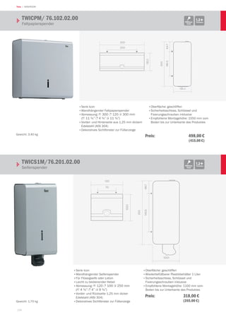 158
Teka | WASHROOM
300
120.2
200
120.2
64.7160.5
300
•	Serie Icon
•	wandhängender Faltpapierspender
•	Abmessung: 1 300 3 120 2 300 mm
(1 11 ¾” 3 4 ¾” 2 11 ¾”)
•	Vorder- und Hinterseite aus 1,25 mm dickem
Edelstahl (AISI 304)
•	Dekoratives Sichtfenster zur Füllanzeige
•	Oberfläche: geschliffen
•	Sicherheitsschloss, Schlüssel und
Fixierungsschrauben inklusive
•	Empfohlene Montagehöhe: 1550 mm vom
Boden bis zur Unterkante des Produktes
TWICPM/ 76.102.02.00	 			
Faltpapierspender
1.2+ThicknessMillinox
Icon
Gewicht: 3,40 kg
Preis:  498,00 €
 (415,00 €)
120
100.1
70
100.1
49.7145.5
250
TWICS1M/76.201.02.00			
Seifenspender
1.2+ThicknessMillinox
Icon
•	Serie Icon
•	wandhängender Seifenspender
•	Für Flüssigseife oder Lotion
•	Leicht zu bedienender Hebel
•	Abmessung: 1 120 3 100 2 250 mm
(1 4 ¾” 3 4” 2 9 ¾”)
•	Vorder- und Rückseite 1,25 mm dicker
Edelstahl (AISI 304)
•	Dekoratives Sichtfenster zur Füllanzeige
•	Oberfläche: geschliffen
•	wiederbefüllbarer Plastikbehälter 1 Liter
•	Sicherheitsschloss, Schlüssel und
Fixierungsschrauben inklusive
•	Empfohlene Montagehöhe: 1100 mm vom
Boden bis zur Unterkante des Produktes
Gewicht: 1,70 kg
Preis:  318,00 €
 (265,00 €)
 