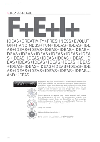 162
Teka ARMATUREN UND ZUBEHÖR
TEKA COOL : LAB
Während wir über einen neuen Namen für die Innovationen, welche unser
FEI Team, entwickelt hat, nachdachten und uns mit unseren Designern
unterhielten, kamen einige Fragen auf: Welchen Namen gibt man dieser
Mischung aus Träumen und neuen Ideen für Bad und Küche? War es
möglich so viele Innovationen und neue Designs unter einem einzigen
Namen zusammenzubringen? Und so entstand COOL LAB®
Frische, praktische und originelle Ideen - vereint unter dem Dach, unserer
Teka Designabteilung. Mit Hilfe von internationalen Designern und
Architekturbüros wurden Serien wie BlackWhite von Teka, großartige
im Dunklen leuchtende Armaturen, dank des Moonlight®-Finish oder die
minimalistisch angehauchte Serie Aura entwickelt.
Design und Funktion ..
Bäder und Küchen neu erfinden ...
Trends kommen von guten Ideen …by TEKA COOL LAB®
IDEAS+CREATIVITY+FRESHNESS+EVOLUTI
ON+HANDINESS+FUN+IDEAS+IDEAS+IDE
AS+IDEAS+IDEAS+IDEAS+IDEAS+IDEAS+I
DEAS+IDEAS+IDEAS+IDEAS+IDEAS+IDEA
S+IDEAS+IDEAS+IDEAS+IDEAS+IDEAS+ID
EAS+IDEAS+IDEAS+IDEAS+IDEAS+IDEAS
+IDEAS+IDEAS+IDEAS+IDEAS+IDEAS+IDE
AS+IDEAS+IDEAS+IDEAS+IDEAS+IDEAS...
AND +IDEAS
F+E+I+
 