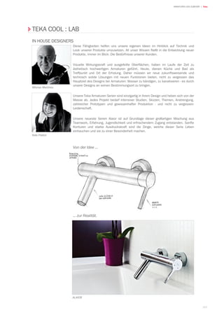 163
| TekaARMATUREN UND ZUBEHÖR
TEKA COOL : LAB
IN HOUSE DESIGNERS
Alfonso Martínez
Aida Pastor
Diese Fähigkeiten helfen uns unsere eigenen Ideen im Hinblick auf Technik und
Look unserer Produkte umzusetzen. All unser Wissen fließt in die Entwicklung neuer
Produkte, immer im Blick: Die Bedürfnisse unserer Kunden.
Visuelle Wirkungskraft und ausgefeilte Oberflächen, haben im Laufe der Zeit zu
ästhetisch hochwertigen Armaturen geführt. Heute, dienen Küche und Bad als
Treffpunkt und Ort der Erholung. Daher müssen wir neue zukunftsweisende und
technisch solide Lösungen mit neuen Funktionen bieten, nicht zu vergessen das
Hauptziel des Designs bei Armaturen: Wasser zu bändigen, zu kanalisieren - es durch
unsere Designs an seinen Bestimmungsort zu bringen.
Unsere Teka Armaturen Serien sind einzigartig in ihrem Design und heben sich von der
Masse ab. Jedes Projekt bedarf intensiver Studien, Skizzen, Themen, Anstrengung,
zahlreicher Prototypen und gewissenhafter Produktion - und nicht zu vergessen-
Leidenschaft.
Unsere neueste Serien Alaior ist auf Grundlage dieser großartigen Mischung aus
Teamwork, Erfahrung, Jugendlichkeit und erfrischendem Zugang entstanden. Sanfte
Konturen und starke Ausdruckskraft sind die Dinge, welche dieser Serie Leben
einhauchen und sie zu einer Besonderheit machen.
Von der Idee ...
... zur Realität.
Alaior
 